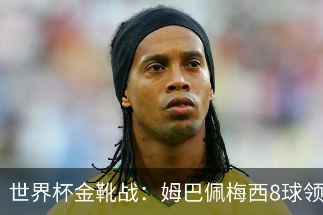 世界杯金靴战：姆巴佩梅西8球领跑，凯恩贝林厄姆6球穷追