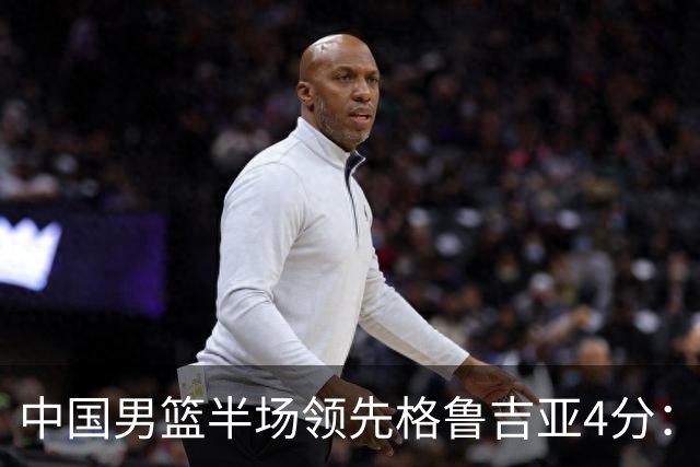 中国男篮半场领先格鲁吉亚4分：双核轮休 廖三宁13分贺希宁9分