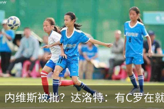 内维斯被批？达洛特：有C罗在就会有喧嚣 我们已提前交流做准备