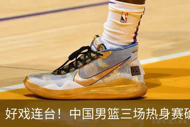 好戏连台！中国男篮三场热身赛确定，阵容升级迎战欧美非劲旅