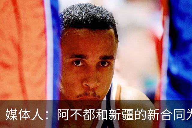 媒体人：阿不都和新疆的新合同为3年全额顶薪 还将兼任球队助教
