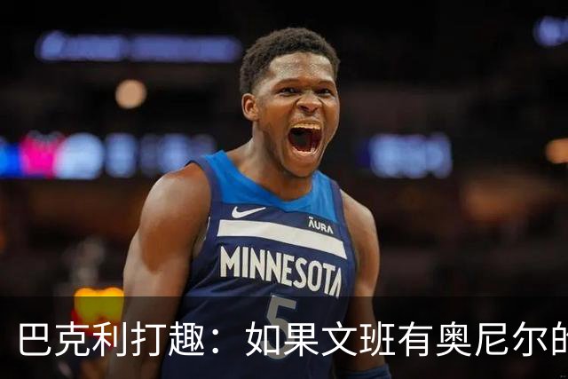 巴克利打趣：如果文班有奥尼尔的脑子 我们就得给他单开一个联赛