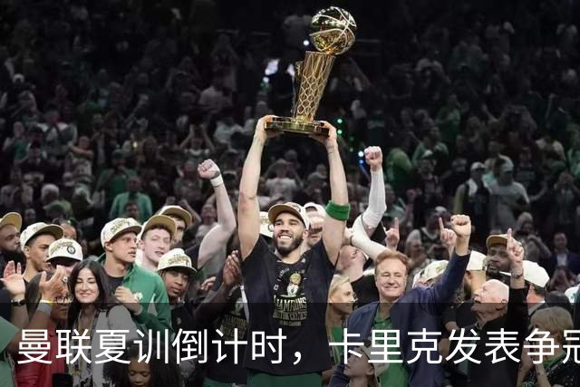 曼联夏训倒计时，卡里克发表争冠宣言！更上一层楼为所有奖杯而战