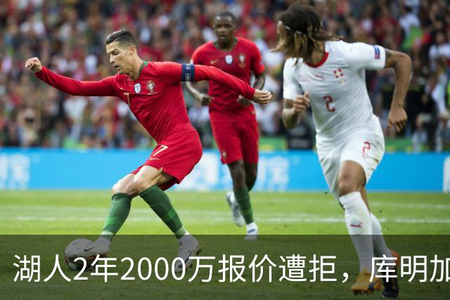 湖人2年2000万报价遭拒，库明加坚持索要近2000万年薪，谈判陷僵局