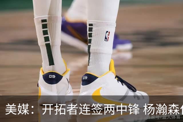 美媒：开拓者连签两中锋 杨瀚森位置岌岌可危
