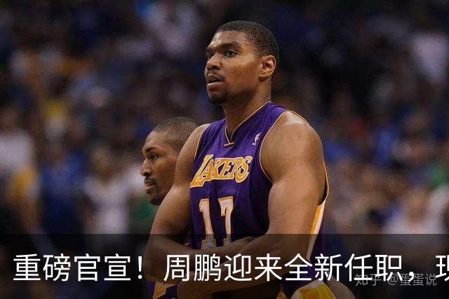 重磅官宣！周鹏迎来全新任职，现身广东携手易建联，薪资报酬出乎意料