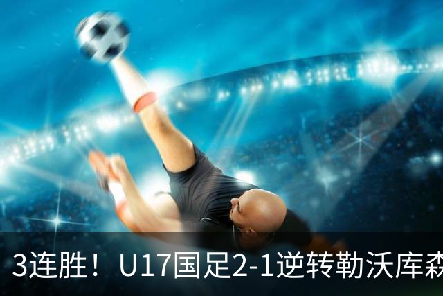 3连胜！U17国足2-1逆转勒沃库森，赵松源替补传射+孔玺诺扳平