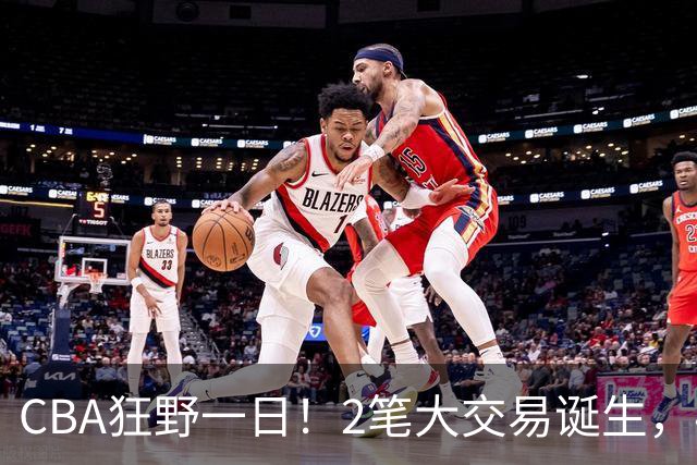 CBA狂野一日！2笔大交易诞生，4人完成签约，胡金秋交易被喊停
