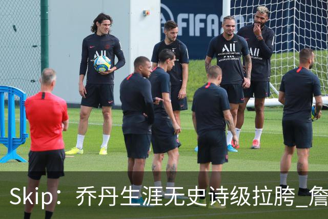Skip：乔丹生涯无史诗级拉胯 詹姆斯的履历上满是灾难性惨败